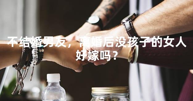 不结婚男友，离婚后没孩子的女人好嫁吗？