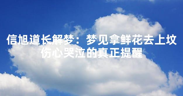 信旭道长解梦：梦见拿鲜花去上坟伤心哭泣的真正提醒