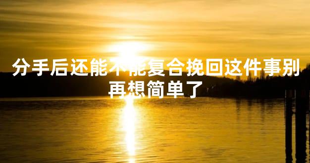 分手后还能不能复合挽回这件事别再想简单了