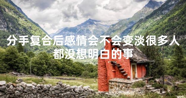 分手复合后感情会不会变淡很多人都没想明白的事