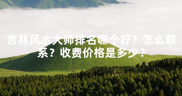 吉林风水大师排名哪个好？怎么联系？收费价格是多少？