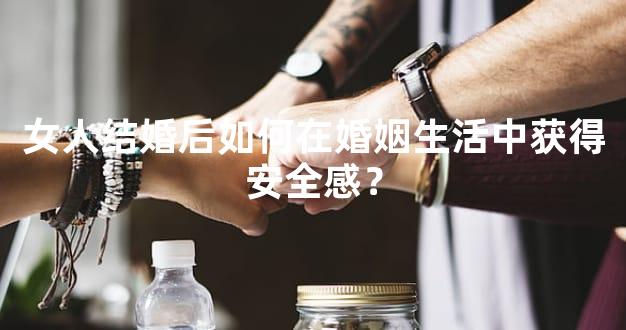 女人结婚后如何在婚姻生活中获得安全感？