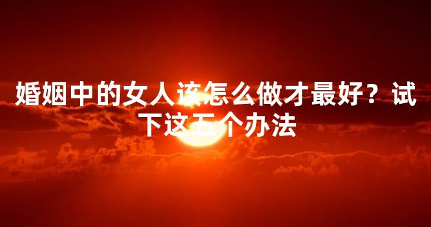婚姻中的女人该怎么做才最好？试下这五个办法