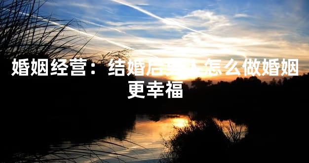 婚姻经营：结婚后男人怎么做婚姻更幸福