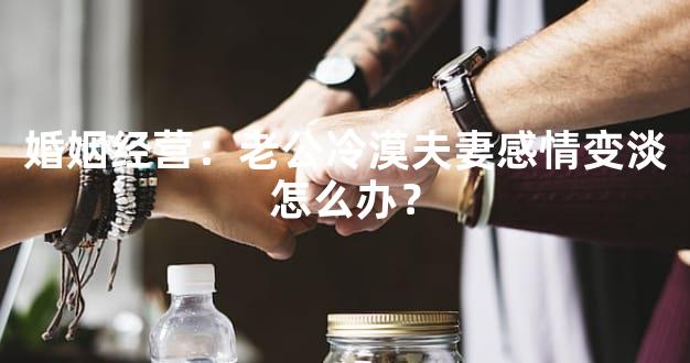 婚姻经营：老公冷漠夫妻感情变淡怎么办？