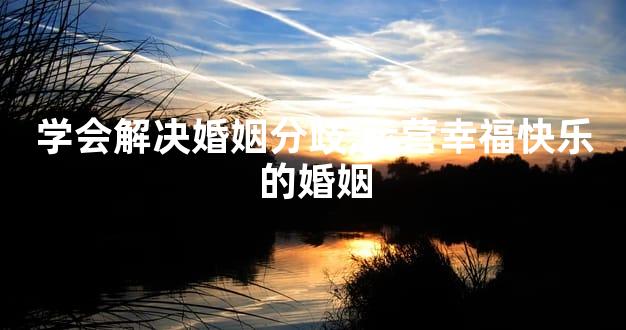 学会解决婚姻分歧,运营幸福快乐的婚姻