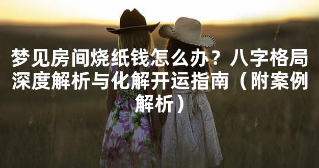 梦见房间烧纸钱怎么办？八字格局深度解析与化解开运指南（附案例解析）