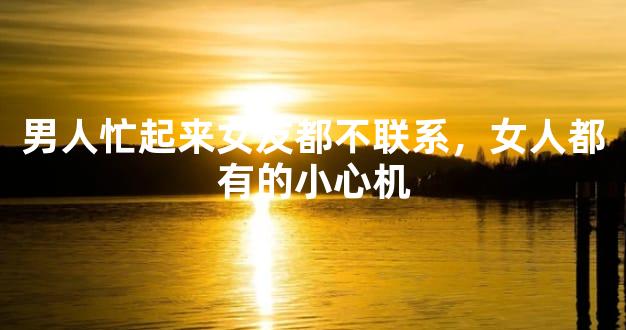 男人忙起来女友都不联系，女人都有的小心机