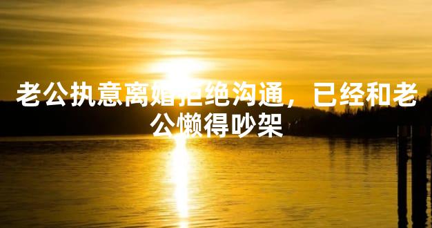 老公执意离婚拒绝沟通，已经和老公懒得吵架